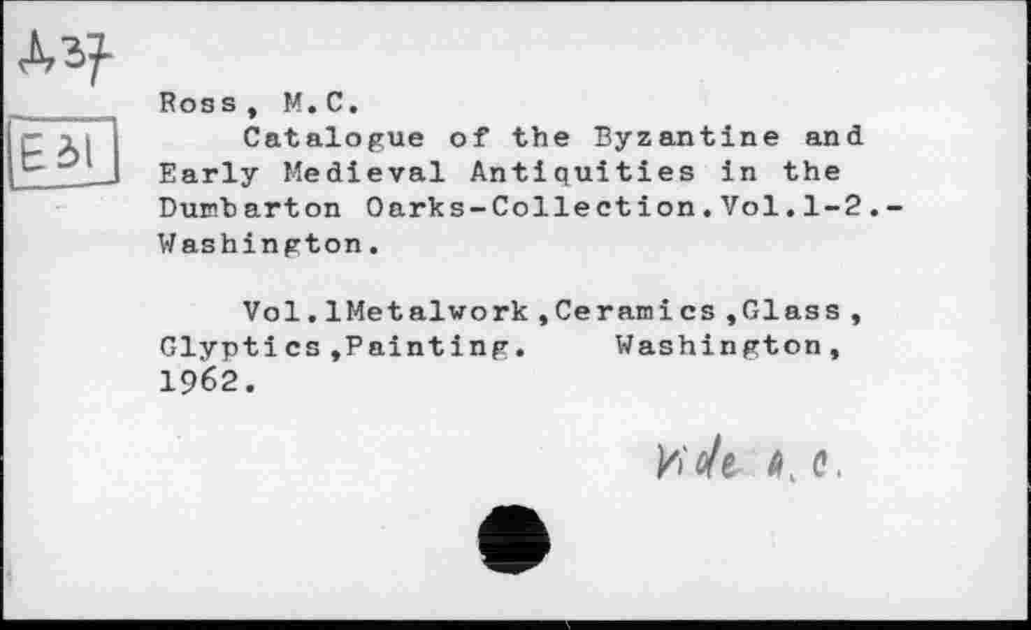 ﻿Аз?-Ed?
Ross, М. С.
Catalogue of the Byzantine and Early Medieval Antiquities in the Dumb arton Oarks-Colle ct ion.Vol.1-2. Washington.
Vol.1Metalwork,Ceramics »Glass, Glyptics»Painting.	Washington,
I962.